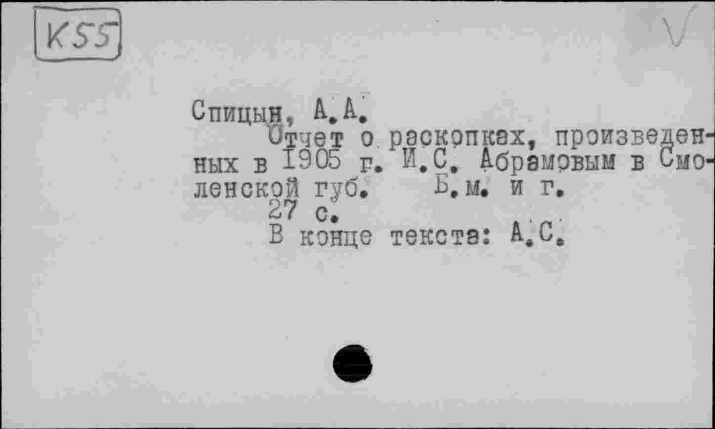 ﻿KS~5~
Спицын, А.А,
Отчет о раскопках, произведенных в 1905 р. И. С. Абрамовым в Смоленской губ. Б. м. и г.
27 с.
В конце текста: А.С.